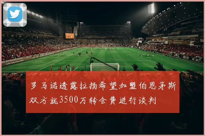 罗马诺透露拉扬希望加盟伯恩茅斯双方就3500万转会费进行谈判