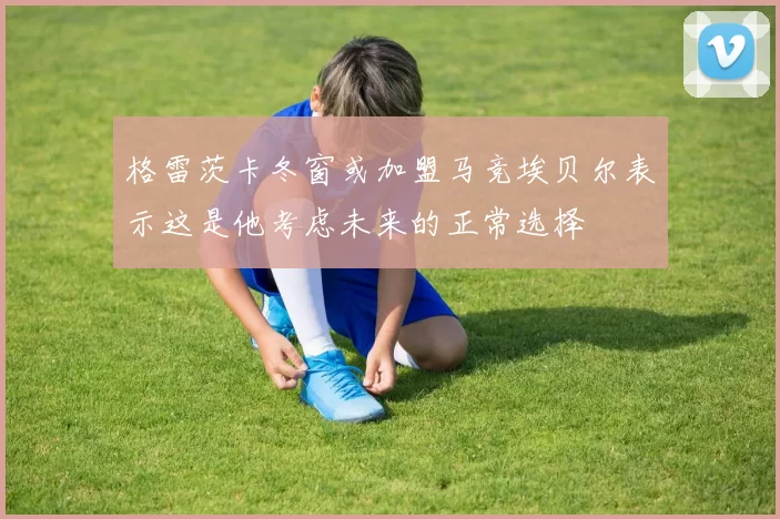 格雷茨卡冬窗或加盟马竞埃贝尔表示这是他考虑未来的正常选择