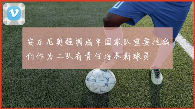 安东尼奥强调成年国家队重要性我们作为二队有责任培养新球员