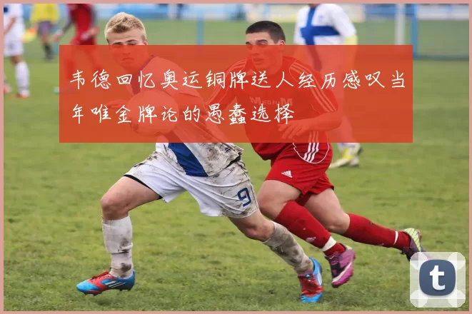 韦德回忆奥运铜牌送人经历感叹当年唯金牌论的愚蠢选择