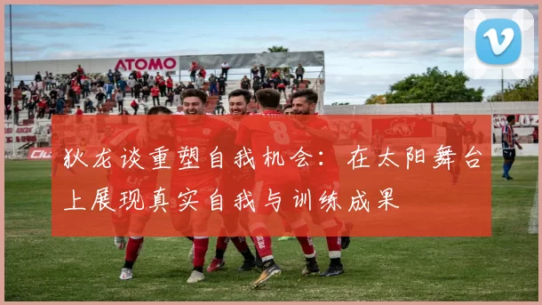 狄龙谈重塑自我机会：在太阳舞台上展现真实自我与训练成果