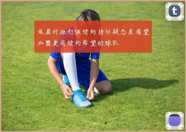 浓眉对独行侠续约持怀疑态度渴望加盟更有续约希望的球队