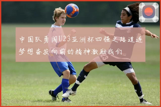 中国队勇闯U23亚洲杯四强之路追逐梦想奋发向前的精神激励我们